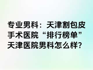 专业男科：天津割包皮手术医院“排行榜单”天津医院男科怎么样？