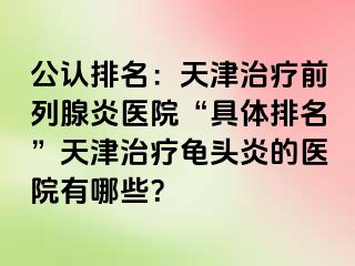 公认排名：天津治疗前列腺炎医院“具体排名”天津治疗龟头炎的医院有哪些？