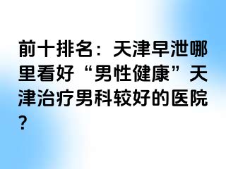 前十排名：天津早泄哪里看好“男性健康”天津治疗男科较好的医院？