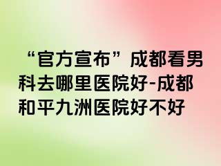 “官方宣布”成都看男科去哪里医院好-成都和平九洲医院好不好