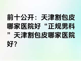 前十公开：天津割包皮哪家医院好“正规男科”天津割包皮哪家医院好？