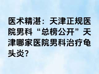医术精湛：天津正规医院男科“总榜公开”天津哪家医院男科治疗龟头炎？
