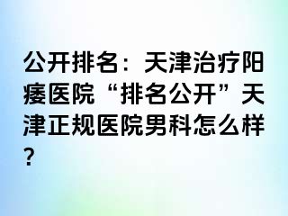 公开排名：天津治疗阳痿医院“排名公开”天津正规医院男科怎么样？