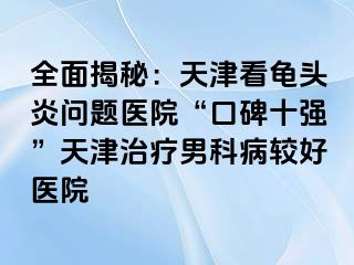 全面揭秘：天津看龟头炎问题医院“口碑十强”天津治疗男科病较好医院