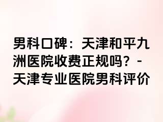 男科口碑：天津和平九洲医院收费正规吗？-天津专业医院男科评价