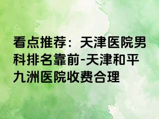 看点推荐：天津医院男科排名靠前-天津和平九洲医院收费合理