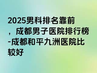 2025男科排名靠前，成都男子医院排行榜-成都和平九洲医院比较好