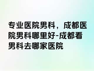 专业医院男科，成都医院男科哪里好-成都看男科去哪家医院