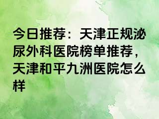 今日推荐：天津正规泌尿外科医院榜单推荐，天津和平九洲医院怎么样