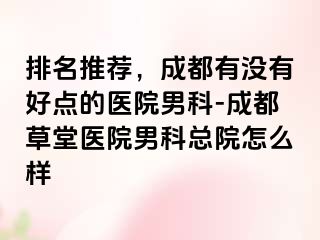 排名推荐，成都有没有好点的医院男科-成都草堂医院男科总院怎么样