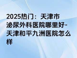 2025热门：天津市泌尿外科医院哪里好-天津和平九洲医院怎么样