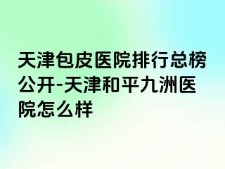天津包皮医院排行总榜公开-天津和平九洲医院怎么样