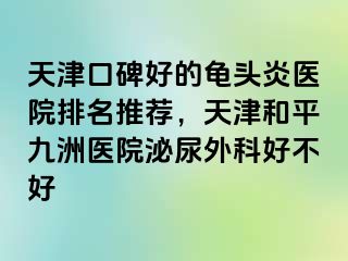 天津口碑好的龟头炎医院排名推荐，天津和平九洲医院泌尿外科好不好
