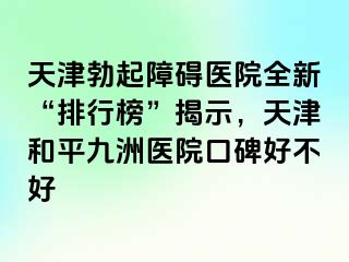 天津勃起障碍医院全新“排行榜”揭示，天津和平九洲医院口碑好不好