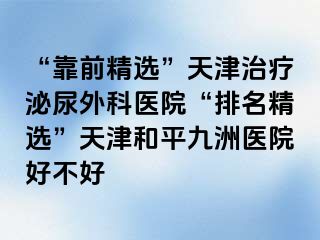 “靠前精选”天津治疗泌尿外科医院“排名精选”天津和平九洲医院好不好