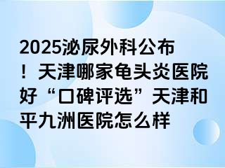 2025泌尿外科公布！天津哪家龟头炎医院好“口碑评选”天津和平九洲医院怎么样
