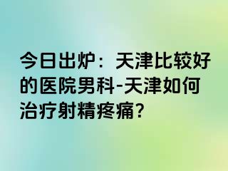 今日出炉：天津比较好的医院男科-天津如何治疗射精疼痛？