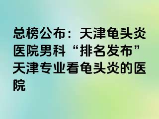总榜公布：天津龟头炎医院男科“排名发布”天津专业看龟头炎的医院