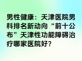 男性健康：天津医院男科排名新动向“前十公布”天津性功能障碍治疗哪家医院好？