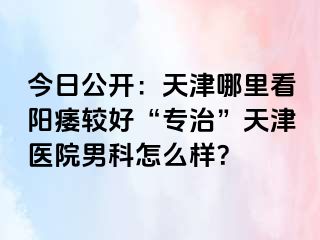 今日公开：天津哪里看阳痿较好“专治”天津医院男科怎么样？