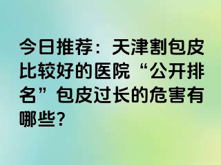 今日推荐：天津割包皮比较好的医院“公开排名”包皮过长的危害有哪些？