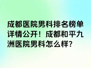成都医院男科排名榜单详情公开！成都和平九洲医院男科怎么样？