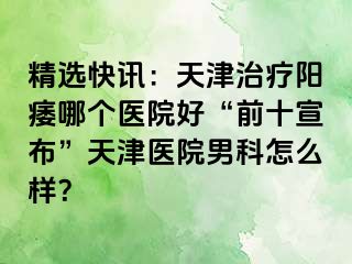 精选快讯：天津治疗阳痿哪个医院好“前十宣布”天津医院男科怎么样？