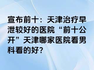 宣布前十：天津治疗早泄较好的医院“前十公开”天津哪家医院看男科看的好？