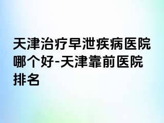 天津治疗早泄疾病医院哪个好-天津靠前医院排名