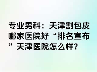 专业男科：天津割包皮哪家医院好“排名宣布”天津医院怎么样？