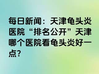 每日新闻：天津龟头炎医院“排名公开”天津哪个医院看龟头炎好一点？