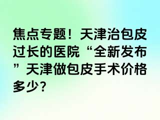 焦点专题！天津治包皮过长的医院“全新发布”天津做包皮手术价格多少？