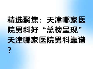 精选聚焦：天津哪家医院男科好“总榜呈现”天津哪家医院男科靠谱？