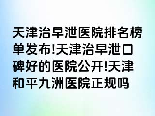 天津治早泄医院排名榜单发布!天津治早泄口碑好的医院公开!天津和平九洲医院正规吗