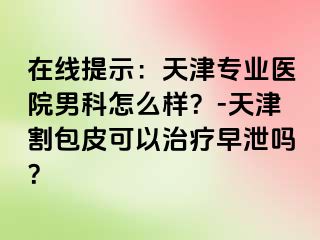 在线提示：天津专业医院男科怎么样？-天津割包皮可以治疗早泄吗？