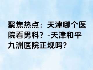 聚焦热点：天津哪个医院看男科？-天津和平九洲医院正规吗？