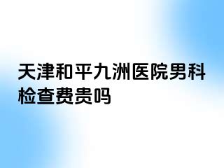 天津和平九洲医院男科检查费贵吗