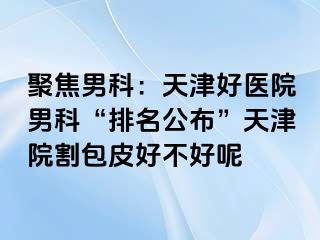 聚焦男科：天津好医院男科“排名公布”天津院割包皮好不好呢