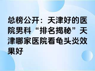 总榜公开：天津好的医院男科“排名揭秘”天津哪家医院看龟头炎效果好