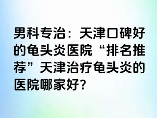 男科专治：天津口碑好的龟头炎医院“排名推荐”天津治疗龟头炎的医院哪家好？