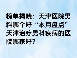 榜单揭晓：天津医院男科哪个好“本月盘点”天津治疗男科疾病的医院哪家好？