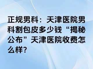 正规男科：天津医院男科割包皮多少钱“揭秘公布”天津医院收费怎么样？