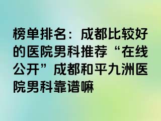 榜单排名：成都比较好的医院男科推荐“在线公开”成都和平九洲医院男科靠谱嘛