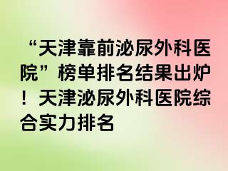 “天津靠前泌尿外科医院”榜单排名结果出炉！天津泌尿外科医院综合实力排名