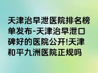 天津治早泄医院排名榜单发布-天津治早泄口碑好的医院公开!天津和平九洲医院正规吗