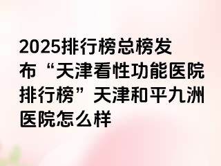 2025排行榜总榜发布“天津看性功能医院排行榜”天津和平九洲医院怎么样