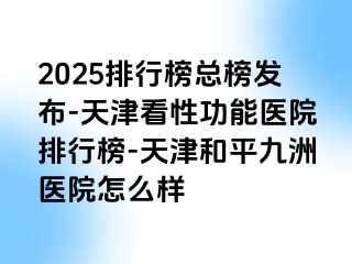2025排行榜总榜发布-天津看性功能医院排行榜-天津和平九洲医院怎么样