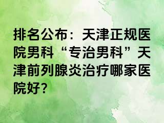 排名公布：天津正规医院男科“专治男科”天津前列腺炎治疗哪家医院好？