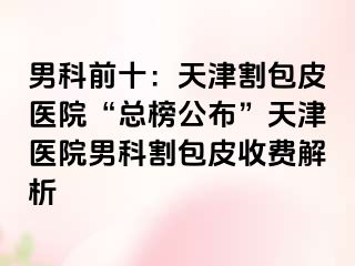 男科前十：天津割包皮医院“总榜公布”天津医院男科割包皮收费解析