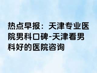 热点早报：天津专业医院男科口碑-天津看男科好的医院咨询